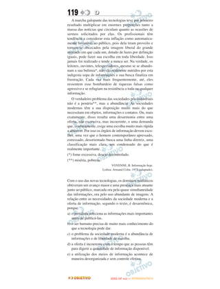 119               D
   A marcha galopante das tecnologias teve por primeiro
resultado multiplicar em enormes proporções tanto a
massa das notícias que circulam quanto as ocasiões de
sermos solicitados por elas. Os profissionais têm
tendência a considerar esta inflação como automatica-
mente favorável ao público, pois dela tiram proveito e
tornam-se obcecados pela imagem liberal do grande
mercado em que cada um, dotado de luzes por definição
iguais, pode fazer sua escolha em toda liberdade. Isso
jamais foi realizado e tende a nunca ser. Na verdade, os
leitores, ouvintes, telespectadores, mesmo se se abando-
nam a sua bulimia*, não são realmente nutridos por esta
indigesta sopa de informações e sua busca finaliza em
frustração. Cada vez mais frequentemente, até, eles
ressentem esse bombardeio de riquezas falsas como
agressivo e se refugiam na resistência a toda ou qualquer
informação.
   O verdadeiro problema das sociedades pós-industriais
não é a penúria**, mas a abundância. As sociedades
modernas têm a sua disposição muito mais do que
necessitam em objetos, informações e contatos. Ou, mais
exatamente, disso resulta uma desarmonia entre uma
oferta, não excessiva, mas incoerente, e uma demanda
que, confusamente, exige uma escolha muito mais rápida
a absorver. Por isso os órgãos de informação devem esco-
lher, uma vez que o homem contemporâneo apressado,
estressado, desorientado busca uma linha diretriz, uma
classificação mais clara, um condensado do que é
realmente importante.
(*) fome excessiva, desejo decontrolado.
(**) miséria, pobreza
                              VOYENNE, B. Informação hoje.
                       Lisboa: Armand Colin, 1975 (adaptado).


Com o uso das novas tecnologias, os domínios midiáticos
obtiveram um avanço maior e uma presença mais atuante
junto ao público, marcada ora pela quase simultaneidade
das informações, ora pelo uso abundante de imagens. A
relação entre as necessidades da sociedade moderna e a
oferta de informação, segundo o texto, é desarmônica,
porque
a) o jornalista seleciona as informações mais importantes
   antes de publicá-las.
b) o ser humano precisa de muito mais conhecimento do
   que a tecnologia pode dar.
c) o problema da sociedade moderna é a abundância de
   informações e de liberdade de escolha.
d) a oferta é incoerente com o tempo que as pessoas têm
   para digerir a quantidade de informação disponível.
e) a utilização dos meios de informação acontece de
   maneira desorganizada e sem controle efetivo.



                                   O
                            ENEM (2.   DIA)   — NOVEMBRO/2012
 