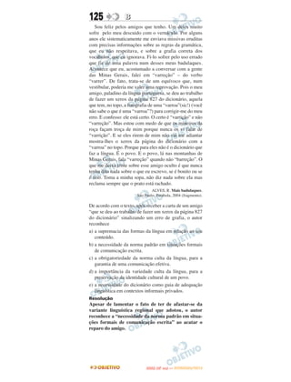 125                B
   Sou feliz pelos amigos que tenho. Um deles muito
sofre pelo meu descuido com o vernáculo. Por alguns
anos ele sistematicamente me enviava missivas eruditas
com precisas informações sobre as regras da gramática,
que eu não respeitava, e sobre a grafia correta dos
vocábulos, que eu ignorava. Fi-lo sofrer pelo uso errado
que fiz de uma palavra num desses meus badulaques.
Acontece que eu, acostumado a conversar com a gente
das Minas Gerais, falei em “varreção” – do verbo
“varrer”. De fato, trata-se de um equívoco que, num
vestibular, poderia me valer uma reprovação. Pois o meu
amigo, paladino da língua portuguesa, se deu ao trabalho
de fazer um xerox da página 827 do dicionário, aquela
que tem, no topo, a fotografia de uma “varroa”(sic!) (você
não sabe o que é uma “varroa”?) para corrigir-me do meu
erro. E confesso: ele está certo. O certo é “varrição” e não
“varreção”. Mas estou com medo de que os mineiros da
roça façam troça de mim porque nunca os vi falar de
“varrição”. E se eles rirem de mim não vai me adiantar
mostra-lhes o xerox da página do dicionário com a
“varroa” no topo. Porque para eles não é o dicionário que
faz a língua. É o povo. E o povo, lá nas montanhas de
Minas Gerais, fala “varreção” quando não “barreção”. O
que me deixa triste sobre esse amigo oculto é que nunca
tenha dito nada sobre o que eu escrevo, se é bonito ou se
é feio. Toma a minha sopa, não diz nada sobre ela mas
reclama sempre que o prato está rachado.
                                 ALVES, R. Mais badulaques.
                         São Paulo: Parábola, 2004 (fragmento).

De acordo com o texto, após receber a carta de um amigo
“que se deu ao trabalho de fazer um xerox da página 827
do dicionário” sinalizando um erro de grafia, o autor
reconhece
a) a supremacia das formas da língua em relação ao seu
   conteúdo.
b) a necessidade da norma padrão em situações formais
   de comunicação escrita.
c) a obrigatoriedade da norma culta da língua, para a
   garantia de uma comunicação efetiva.
d) a importância da variedade culta da língua, para a
   preservação da identidade cultural de um povo.
e) a necessidade do dicionário como guia de adequação
   linguística em contextos informais privados.
Resolução
Apesar de lamentar o fato de ter de afastar-se da
variante linguística regional que adotou, o autor
reconhece a “necessidade da norma padrão em situa-
ções formais de comunicação escrita” ao acatar o
reparo do amigo.




                                     O
                              ENEM (2.   DIA)   — NOVEMBRO/2012
 