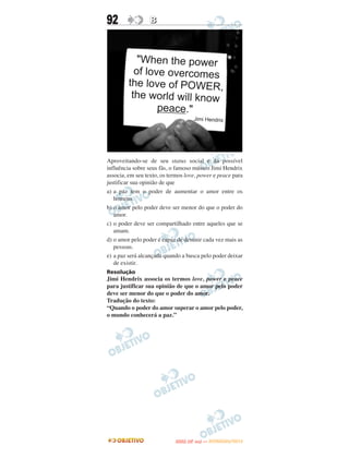 92                B




Aproveitando-se de seu status social e da possível
influência sobre seus fãs, o famoso músico Jimi Hendrix
associa, em seu texto, os termos love, power e peace para
justificar sua opinião de que
a) a paz tem o poder de aumentar o amor entre os
   homens.
b) o amor pelo poder deve ser menor do que o poder do
   amor.
c) o poder deve ser compartilhado entre aqueles que se
   amam.
d) o amor pelo poder é capaz de desunir cada vez mais as
   pessoas.
e) a paz será alcançada quando a busca pelo poder deixar
   de existir.
Resolução
Jimi Hendrix associa os termos love, power e peace
para justificar sua opinião de que o amor pelo poder
deve ser menor do que o poder do amor.
Tradução do texto:
“Quando o poder do amor superar o amor pelo poder,
o mundo conhecerá a paz.”




                                   O
                            ENEM (2.   DIA)   — NOVEMBRO/2012
 