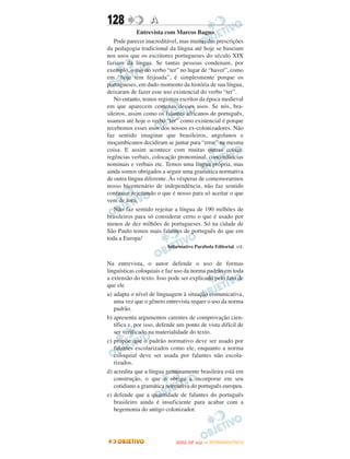 128               A
              Entrevista com Marcos Bagno
   Pode parecer inacreditável, mas muitas das prescrições
da pedagogia tradicional da língua até hoje se baseiam
nos usos que os escritores portugueses do século XIX
faziam da língua. Se tantas pessoas condenam, por
exemplo, o uso do verbo “ter” no lugar de “haver”, como
em “hoje tem feijoada”, é simplesmente porque os
portugueses, em dado momento da história de sua língua,
deixaram de fazer esse uso existencial do verbo “ter”.
   No entanto, temos registros escritos da época medieval
em que aparecem centenas desses usos. Se nós, bra-
sileiros, assim como os falantes africanos de português,
usamos até hoje o verbo “ter” como existencial é porque
recebemos esses usos dos nossos ex-colonizadores. Não
faz sentido imaginar que brasileiros, angolanos e
moçambicanos decidiram se juntar para “errar” na mesma
coisa. E assim acontece com muitas outras coisas:
regências verbais, colocação pronominal, concordâncias
nominais e verbais etc. Temos uma língua própria, mas
ainda somos obrigados a seguir uma gramática normativa
de outra língua diferente. Às vésperas de comemorarmos
nosso bicentenário de independência, não faz sentido
continuar rejeitando o que é nosso para só aceitar o que
vem de fora.
   Não faz sentido rejeitar a língua de 190 milhões de
brasileiros para só considerar certo o que é usado por
menos de dez milhões de portugueses. Só na cidade de
São Paulo temos mais falantes de português do que em
toda a Europa!
                          Informativo Parábola Editorial. s/d.


Na entrevista, o autor defende o uso de formas
linguísticas coloquiais e faz uso da norma padrão em toda
a extensão do texto. Isso pode ser explicado pelo fato de
que ele
a) adapta o nível de linguagem à situação comunicativa,
   uma vez que o gênero entrevista requer o uso da norma
   padrão.
b) apresenta argumentos carentes de comprovação cien-
   tífica e, por isso, defende um ponto de vista difícil de
   ser verificado na materialidade do texto.
c) propõe que o padrão normativo deve ser usado por
   falantes escolarizados como ele, enquanto a norma
   coloquial deve ser usada por falantes não escola-
   rizados.
d) acredita que a língua genuinamente brasileira está em
   construção, o que o obriga a incorporar em seu
   cotidiano a gramática normativa do português europeu.
e) defende que a quantidade de falantes do português
   brasileiro ainda é insuficiente para acabar com a
   hegemonia do antigo colonizador.




                                    O
                             ENEM (2.   DIA)   — NOVEMBRO/2012
 