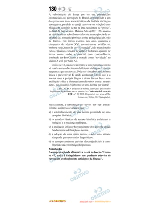 130                  E
A substituição do haver por ter em construções
existenciais, no português do Brasil, corresponde a um
dos processos mais característicos da história da língua
portuguesa, paralelo ao que já ocorrera em relação à am-
pliação do domínio de ter na área semântica de “posse”,
no final da fase arcaica. Mattos e Silva (2001:136) analisa
as vitórias de ter sobre haver e discute a emergência de ter
existencial, tomando por base a obra pedagógica de João
de Barros. Em textos escritos nos anos quarenta e
cinquenta do século XVI, encontram-se evidências,
embora raras, tanto de ter “existencial”, não mencionado
pelos clássicos estudos de sintaxe histórica, quanto de
haver como verbo existencial com concordância,
lembrado por Ivo Castro, e anotado como “novidade” no
século XVIII por Said Ali.
   Como se vê, nada é categórico e um purismo estreito
só revela um conhecimento deficiente da língua. Há mais
perguntas que respostas. Pode-se conceber uma norma
única e prescritiva? É válido confundir o bom uso e a
norma com a própria língua e dessa forma fazer uma
avaliação crítica e hierarquizante de outros usos e, através
deles, dos usuários? Substitui-se uma norma por outra?
         CALLOU, D. A propósito de norma, correção e preconceito
 linguístico: do presente para o passado, In: Cadernos de Letras da
                      UFF, n.° 36, 2008. Disponível em: www.uff.br.
                                 Acesso em: 26 fev. 2012 (adaptado).


Para a autora, a substituição de “haver” por “ter” em di-
ferentes contextos evidencia que
a) o estabelecimento de uma norma prescinde de uma
   pesquisa histórica.
b) os estudo clássicos de sintaxe histórica enfatizam a
   variação e a mudança na língua.
c) a avaliação crítica e hierarquizante dos usos da língua
   fundamenta a definição da norma.
d) a adoção de uma única norma revela uma atitude
   adequada para os estudos linguísticos.
e) os comportamentos puristas são prejudiciais à com-
   preensão da constituição linguística.
Resolução
A comprovação da alternativa e está no trecho “Como
se vê, nada é categórico e um purismo estreito só
revela um conhecimento deficiente da língua”.




                                         O
                                  ENEM (2.   DIA)   — NOVEMBRO/2012
 