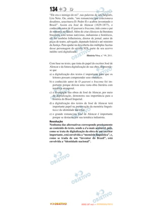 134               D
“Ele era o inimigo do rei”, nas palavras de seu biógrafo,
Lira Neto. Ou, ainda, “um romancista que colecionava
desafetos, azucrinava D. Pedro II e acabou inventando o
Brasil”. Assim era José de Alencar (1829-1877), o
conhecido autor de O guarani e Iracema, tido como o pai
do romance no Brasil. Além de criar clássicos da literatura
brasileira com temas nativistas, indianistas e históricos,
ele foi também folhetinista, diretor de jornal, autor de
peças de teatro, advogado, deputado federal e até ministro
da Justiça. Para ajudar na descoberta das múltiplas facetas
desse personagem do século XIX, parte de seu acervo
inédito será digitalizada.
                                  História Viva, n.° 99, 2011.


Com base no texto, que trata do papel do escritor José de
Alencar e da futura digitalização de sua obra, depreende-
se que
a) a digitalização dos textos é importante para que os
   leitores possam compreender seus romances.
b) o conhecido autor de O guarani e Iracema foi im-
   portante porque deixou uma vasta obra literária com
   temática atemporal.
c) a divulgação das obras de José de Alencar, por meio
   da digitalização, demonstra sua importância para a
   história do Brasil Imperial.
d) a digitalização dos textos de José de Alencar terá
   importante papel na preservação da memória linguís-
   tica e da identidade nacional.
e) o grande romancista José de Alencar é importante
   porque se destacou por sua temática indianista.
Resolução
Nenhuma das alternativas corresponde precisamente
ao conteúdo do texto, sendo a d a mais aceitável, pois,
como se trata de digitalização da obra de um escritor
importante, está envolvida a “memória linguística”, e,
como se trada de um “inventor do Brasil”, está
envolvida a “identidade nacional”.




                                    O
                             ENEM (2.   DIA)   — NOVEMBRO/2012
 