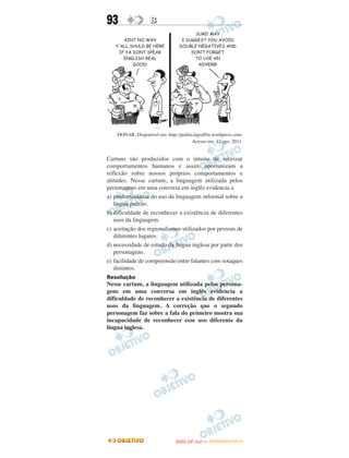 93                 B




    DONAR. Disponível em: http://politicalgraffiti.wordpress.com.
                                       Acesso em: 17 ago. 2011.


Cartuns são produzidos com o intuito de satirizar
comportamentos humanos e assim oportunizam a
reflexão sobre nossos próprios comportamentos e
atitudes. Nesse cartum, a linguagem utilizada pelos
personagens em uma conversa em inglês evidencia a
a) predominância do uso da linguagem informal sobre a
   língua padrão.
b) dificuldade de reconhecer a existência de diferentes
   usos da linguagem.
c) aceitação dos regionalismos utilizados por pessoas de
   diferentes lugares.
d) necessidade de estudo da língua inglesa por parte dos
   personagens.
e) facilidade de compreensão entre falantes com sotaques
   distintos.
Resolução
Nesse cartum, a linguagem utilizada pelos persona-
gens em uma conversa em inglês evidencia a
dificuldade de reconhecer a existência de diferentes
usos da linguagem. A correção que o segundo
personagem faz sobre a fala do primeiro mostra sua
incapacidade de reconhecer esse uso diferente da
língua inglesa.




                                       O
                                ENEM (2.   DIA)   — NOVEMBRO/2012
 