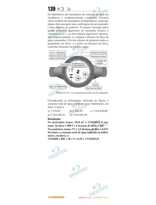 139               D
Os hidrômeros são marcadores de consumo de água em
residências e estabelecimentos comerciais. Existem
vários modelos de mostradores de hidrômetros, sendo que
alguns deles possuem uma combinação de um mostrador
e dois relógios de ponteiro. O número formado pelos
quatro primeiros algarismos do mostrador fornece o
consumo em m3, e os dois últimos algarismos represen-
tam, respectivamente, as centenas e dezenas de litros de
água consumidos. Um dos relógios de ponteiros indica a
quantidade em litros, e o outro em décimos de litros,
conforme ilustrados na figura a seguir.




        Disponível em: www.aguasdearacoiaba.com.br (adaptado).


Considerando as informações indicadas na figura, o
consumo total de água registrado nesse hidrômetro, em
litros, é igual a
a) 3 534,85.       b) 3 544,20.       c) 3 534 850,00.
d) 3 534 859,35.   e) 3 534 850,39.
Resolução
No mostrador, temos: 3534 m3 = 3 534 000 ᐉ, 8 cen-
tenas de litros = 800 ᐉ e 5 dezenas de litros = 50ᐉ
Nos ponteiros, temos: 9 ᐉ e 3,5 décimos de litro = 0,35ᐉ
Portanto, o consumo total de água indicado no hidrô-
metro, em litros, é:
3 534 000 + 800 + 50 + 9 + 0,35 = 3 534 859,35




                                     O
                              ENEM (2.   DIA)   — NOVEMBRO/2012
 