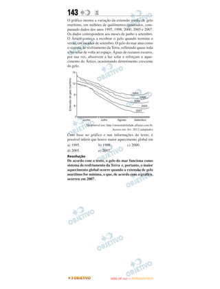 143               E
O gráfico mostra a variação da extensão média de gelo
marítimo, em milhões de quilômetros quadrados, com-
parando dados dos anos 1995, 1998, 2000, 2005 e 2007.
Os dados correspondem aos meses de junho a setembro.
O Ártico começa a recobrar o gelo quando termina o
verão, em meados de setembro. O gelo do mar atua como
o sistema de resfriamento da Terra, refletindo quase toda
a luz solar de volta ao espaço. Águas de oceanos escuros,
por sua vez, absorvem a luz solar e reforçam o aque-
cimento do Ártico, ocasionando derretimento crescente
do gelo.




            Disponível em: http://sustentabilidade.allianz.com.br.
                                Acesso em: fev. 2012 (adaptado)
Com base no gráfico e nas informações do texto, é
possível inferir que houve maior aquecimento global em
a) 1995.             b) 1998.          c) 2000.
d) 2005.             e) 2007.
Resolução
De acordo com o texto, o gelo do mar funciona como
sistema de resfriamento da Terra e, portanto, o maior
aquecimento global ocorre quando a extensão de gelo
marítimo for mínima, o que, de acordo com o gráfico,
ocorreu em 2007.




                                      O
                               ENEM (2.   DIA)   — NOVEMBRO/2012
 