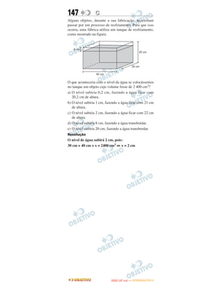 147              C
Alguns objetos, durante a sua fabricação, necessitam
passar por um processo de resfriamento. Para que isso
ocorra, uma fábrica utiliza um tanque de resfriamento,
como mostrado na figura.




O que aconteceria com o nível da água se colocássemos
no tanque um objeto cujo volume fosse de 2 400 cm3?
a) O nível subiria 0,2 cm, fazendo a água ficar com
   20,2 cm de altura.
b) O nível subiria 1 cm, fazendo a água ficar com 21 cm
   de altura.
c) O nível subiria 2 cm, fazendo a água ficar com 22 cm
   de altura.
d) O nível subiria 8 cm, fazendo a água transbordar.
e) O nível subiria 20 cm, fazendo a água transbordar.
Resolução
O nível de água subirá 2 cm, pois:
30 cm × 40 cm × x = 2400 cm3 ⇔ x = 2 cm




                                  O
                           ENEM (2.   DIA)   — NOVEMBRO/2012
 