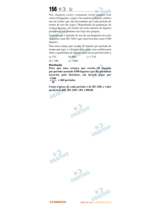 156               D
Nos shopping centers costumam existir parques com
vários brinquedos e jogos. Os usuários colocam créditos
em um cartão, que são descontados por cada período de
tempo de uso dos jogos. Dependendo da pontuação da
criança no jogo, ela recebe um certo número de tíquetes
para trocar por produtos nas lojas dos parques.
Suponha que o período de uso de um briquedo em certo
shopping custa R$ 3,00 e que uma bicicleta custa 9 200
tíquetes.
Para uma criança que recebe 20 tíquetes por período de
tempo que joga, o valor, em reais, gasto com créditos para
obter a quantidade de tíquetes para trocar pela bicicleta é
a) 153.           b) 460.           c) 1 218.
d) 1 380.         e) 3 066.
Resolução
Para que uma criança que recebe 20 tíquetes
por período acumule 9200 tíquetes (que lhe permitem
trocá-los pela bicicleta), ela deverá jogar por
 9 200
 ––––– = 460 períodos.
   20
Como o preço de cada período é de R$ 3,00, o valor
gasto será 460 . R$ 3,00 = R$ 1 380,00.




                                    O
                             ENEM (2.   DIA)   — NOVEMBRO/2012
 