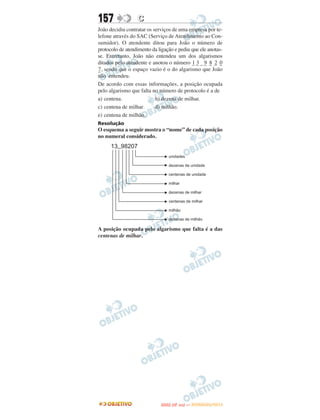 157               C
João decidiu contratar os serviços de uma empresa por te-
lefone através do SAC (Serviço de Atendimento ao Con-
sumidor). O atendente ditou para João o número de
protocolo de atendimento da ligação e pediu que ele anotas-
se. Entretanto, João não entendeu um dos algarismos
ditados pelo atendente e anotou o número _ _ _ _ _ _ _
                                            13 9 8 2 0
_ , sendo que o espaço vazio é o do algarismo que João
7
não entendeu.
De acordo com essas informações, a posição ocupada
pelo algarismo que falta no número de protocolo é a de
a) centena.                b) dezena de milhar.
c) centena de milhar.      d) milhão.
e) centena de milhão.
Resolução
O esquema a seguir mostra o “nome” de cada posição
no numeral considerado.




A posição ocupada pelo algarismo que falta é a das
centenas de milhar.




                                    O
                             ENEM (2.   DIA)   — NOVEMBRO/2012
 