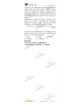 161                D
O esporte de alta competição da atualidade produziu uma
questão ainda sem resposta: Qual é o limite do corpo
humano? O maratonista original, o grego da lenda,
morreu de fadiga por ter corrido 42 quilômetros. O
americano Dean Karnazes, cruzando sozinho as planícies
da Califórnia, conseguiu correr dez vezes mais em 75
horas.
Um professor de Educação Física, ao discutir com a
turma o texto sobre a capacidade do maratonista
americano, desenhou na lousa uma pista reta de 60
centímetros, que representaria o percurso referido
    Disponível em: http://veja.abril.com.br.Acesso em 25 jun. 2011
                                                       (adaptado)


Se o percursso de Dean Karnazes fosse também em uma
pista reta, qual seria a escala entre a pista feita pelo
professor e a percorrida pelo atleta?
a) 1:700             b) 1:7 000        c) 1:70 000
d) 1:700 000         e) 1:7 000 000
Resolução
42 km x 10 = 420 km = 42 000 000 cm
A escala é 60cm : 42 000 000 ⇔ 1 : 700 000




                                       O
                                ENEM (2.   DIA)   — NOVEMBRO/2012
 
