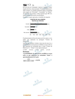 164               D
Em um blog de variedades, músicas, mantras e infor-
mações diversas, foram postados “Contos de Halloween”.
Após a leitura, os visitantes poderiam opinar, assinalando
suas reações em “Divertido”, “Assustador” ou “Chato”.
Ao final de uma semana, o blog registrou que 500 visi-
tantes distintos acessaram esta postagem.
O gráfico a seguir apresenta o resultado da enquente.




O administrador do blog irá sortear um livro entre os visi-
tantes que opinaram na postagem “Contos de
Halloween”.
Sabendo que nenhum visitante votou mais de uma vez, a
probabilidade de uma pessoa escolhida ao acaso entre as
que opinaram ter assinalado que o conto “Contos de
Halloween” é “Chato” é mais aproximada por
a) 0,09.    b) 0,12. c) 0,14. d) 015.         e) 0,18.
Resolução
A probabilidade de uma pessoa escolhida ao acaso
entre as que opinaram ter assinalado “chato” é
aproximadamente 0,15, pois:
       12%
––––––––––––––––– Ӎ 0,1518
52% + 15% + 12%




                                    O
                             ENEM (2.   DIA)   — NOVEMBRO/2012
 