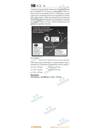 168                  D
A Agência Espacial Norte Americana (NASA) informou
que o asteroide YU 55 cruzou o espaço entre a Terra e a
Lua no mês de novembro de 2011. A ilustração a seguir
sugere que o asteroide percorreu sua trajetória no mesmo
plano que contém a órbita descrita pela Lua em torno da
Terra. Na figura, está indicada a proximidade do asteroide
em relação à Terra, ou seja, a menor distância que ele
passou da superfície terrestre.




Fonte: NASA
              Disponível em: http://noticias.terra.com.br (adaptado).
Com base nessas informações, a menor distância que o
asteroide YU 55 passou da superfície da Terra é igual a
a) 3,25 × 102 km.       b) 3,25 × 103 km.
c) 3,25 × 104 km.              d) 3,25 × 105 km.
e) 3,25 × 106 km.
Resolução
325 mil km = 325 000 km = 3,25 × 105 km




                                         O
                                  ENEM (2.   DIA)   — NOVEMBRO/2012
 