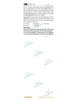 169               B
Há, em virtude da demanda crescente de economia de
água, equipamentos e utensílios como, por exemplo, as
bacias sanitárias ecológicas, que utilizam 6 litros de água
por descarga em vez dos 15 litros utilizados por bacias
sanitárias não ecológicas, conforme dados da Associação
Brasileira de Normas Técnicas (ABNT).
Qual será a economia diária de água obtida por meio da
substituição de uma bacia sanitária não ecológica, que
gasta cerca de 60 litros por dia com a descarga, por uma
bacia sanitária ecológica?
a) 24 litros       b) 36 litros        c) 40 litros
d) 42 litros       e) 50 litros
Resolução
Para gastar 60 litros por dia, foram dadas 4 descargas
na bacia sanitária que gasta 15 litros por descarga.
Com a bacia ecológica, seriam gastos 4 . 6 = 24 litros.
A economia diária de água será de 60 – 24 = 36 litros.




                                    O
                             ENEM (2.   DIA)   — NOVEMBRO/2012
 