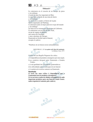 93               A
                      Obítuario*
Lo enterraron en el corazón de un bosque de pinos
y sin embargo
el ataúd de pino fue importado de Ohio;
lo enterraron al borde de una mina de hierro
y sin embargo
los clavos de su ataúd y el hierro de la pala
fueron importados de Pittsburg;
lo enterraron junto al mejor pasto de ovejas del mundo
y sin embargo
las lanas de los festones del ataúd eran de California.
Lo enterraron con un traje de New York,
un par de zapatos de Boston,
una camisa de Cincinatti
y unos calcetines de Chicago.
Guatemala no facilitó nada al funeral,
excepto el cadáver.

*Paráfrasis de un famoso texto norteamericano.

       NOGUEIRAS, L. R. Las quince mil vidas del caminante.
                                    La Habana. Unea, 1977.


O texto de Luis Rogelio Nogueras faz crítica
a) à dependência de produtos estrangeiros por uma nação.
b) ao comércio desigual entre Guatemala e Estados
   Unidos.
c) à má qualidade das mercadorias guatemaltecas.
d) às dificuldades para a realização de um funeral.
e) à ausência de recursos naturais na Guatemala.
Resolução
O texto faz uma crítica à dependência que a
Guatemala tem de produtos estrangeiros.
Lê-se no texto o nome de cidades estrangeiras de onde
importam produtos para um funeral, sendo Guate-
mala responsável somente pelo cadáver.




                                    O
                             ENEM (2.   DIA)   — NOVEMBRO/2012
 