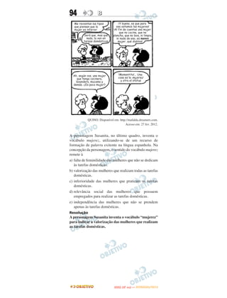 94                B




           QUINO. Disponível em: http://mafalda.dreamers.com.
                                     Acesso em: 27 fev. 2012.


A personagem Susanita, no último quadro, inventa o
vocábulo mujerez, utilizando-se de um recurso de
formação de palavra exitente na língua espanhola. Na
concepção da personagem, o sentido do vocábulo mujerez
remete à
a) falta de feminilidade das mulheres que não se dedicam
   às tarefas domésticas.
b) valorização das mulheres que realizam todas as tarefas
   domésticas.
c) inferioridade das mulheres que praticam as tarefas
   domésticas.
d) relevância social das mulheres que possuem
   empregados para realizar as tarefas domésticas.
e) independência das mulheres que não se prendem
   apenas às tarefas domésticas.
Resolução
A personagem Susanita inventa o vocábulo “mujerez”
para indicar a valorização das mulheres que realizam
as tarefas domésticas.




                                    O
                             ENEM (2.   DIA)   — NOVEMBRO/2012
 