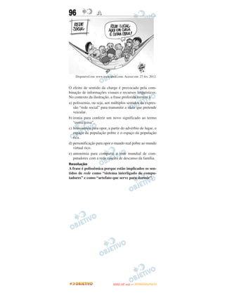 96                 A




    Disponível em: www.ivancabral.com. Acesso em: 27 fev. 2012.


O efeito de sentido da charge é provocado pela com-
binação de informações visuais e recursos linguísticos.
No contexto da ilustração, a frase proferida recorre à
a) polissemia, ou seja, aos múltiplos sentidos da expres-
   são “rede social” para transmitir a ideia que pretende
   veicular.
b) ironia para conferir um novo significado ao termo
   “outra coisa”.
c) homonímia para opor, a partir do advérbio de lugar, o
   espaço da população pobre e o espaço da população
   rica.
d) personificação para opor o mundo real pobre ao mundo
   virtual rico.
e) antonímia para comparar a rede mundial de com-
   putadores com a rede caseira de descanso da família.
Resolução
A frase é polissêmica porque estão implicados os sen-
tidos de rede como “sistema interligado de compu-
tadores” e como “artefato que serve para dormir”.




                                      O
                               ENEM (2.   DIA)   — NOVEMBRO/2012
 