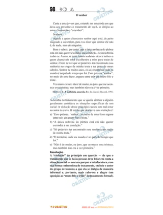 98                 A
                         O senhor

    Carta a uma jovem que, estando em uma roda em que
dava aos presentes o tratamento de você, se dirigiu ao
autor chamando-o “o senhor”:
    Senhora:
    Aquele a quem chamastes senhor aqui está, de peito
magoado e cara triste, para vos dizer que senhor ele não
é, de nada, nem de ninguém.
    Bem o sabeis, por certo, que a única nobreza do plebeu
está em não querer esconder sua condição, e esta nobreza
tenho eu. Assim, se entre tantos senhores ricos e nobres a
quem chamáveis você escolhestes a mim para tratar de
senhor, é bem de ver que só poderíeis ter encontrado essa
senhoria nas rugas de minha testa e na prata de meus
cabelos. Senhor de muitos anos, eis aí; o território onde eu
mando é no país do tempo que foi. Essa palavra “senhor”,
no meio de uma frase, ergueu entre nós um muro frio e
triste.
    Vi o muro e calei: não é de muito, eu juro, que me acon-
tece essa tristeza; mas também não era a vez primeira.
  BRAGA, R. A borboleta amarela. Rio de Janeiro: Record, 1991.


A escolha do tratamento que se queira atribuir a alguém
geralmente considera as situações específicas de uso
social. A violação desse princípio causou um mal-estar
no autor da carta. O trecho que descreve essa violação é:
a) “Essa palavra, ‘senhor’, no meio de uma frase ergueu
   entre nós um muro frio e triste.”
b) “A única nobreza do plebeu está em não querer
   esconder a sua condição.”
c) “Só poderíeis ter encontrado essa senhoria nas rugas
   de minha testa.”
d) “O território onde eu mando é no país do tempo que
   foi.”
e) “Não é de muito, eu juro, que acontece essa tristeza;
   mas também não era a vez primeira.”
Resolução
A “violação” do princípio em questão — de que o
tratamento que se dá às pessoas deve levar em conta a
situação social — ocorreu porque a interlocutora, com
sua forma cerimoniosa de tratamento, excluiu o autor
do grupo de homens a que ela se dirigia de maneira
informal e, portanto, mais calorosa e alegre (em
oposição ao “muro frio e triste” do tratamento formal).




                                     O
                              ENEM (2.   DIA)   — NOVEMBRO/2012
 