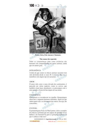 100               B




        Extra, extra. Este macaco é humano.

             Não somos tão especiais
Todas as características tidas como exclusivas dos
humanos são compartilhadas por outros animais, ainda
que em menor grau.

INTELIGÊNCIA
A ideia de que somos os únicos animais racionais tem
sido destruída desde os anos 40. A maioria das aves e
mamíferos tem algum tipo de raciocínio.

AMOR
O amor, tido como o mais elevado dos sentimentos, é
parecido em várias espécies, como os corvos, que
também criam laços duradouros, se preocupam com o
ente querido e ficam de luto depois de sua morte.

CONSCIÊNCIA
Chimpanzés se reconhecem no espelho. Orangotangos
observam e enganam humanos distraídos. Sinais de que
sabem quem são e se distinguem dos outros. Ou seja, são
conscientes.

CULTURA
O primatologista Frans de Waal juntou vários exemplos
de cetáceos e primatas que são capazes de aprender novos
hábitos e de transmiti-los para as gerações seguintes. O
que é cultura se não isso?
       BURGIERMAN, D. Superinteressante, n.° 190, jul. 2003.
                                    O
                             ENEM (2.   DIA)   — NOVEMBRO/2012
 