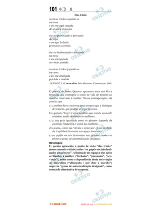 101                E
                      Das irmãs
os meus irmãos sujando-se
na lama
e eis-me aqui cercada
de alvura e enxovais

eles se provocando e provando
do fogo
e eu aqui fechada
provendo a comida

eles se lambuzando e arrotando
na mesa
e eu a temperada
servindo, contida

os meus irmãos jogando-se
na cama
e eis-me afiançada
por dote e marido
QUEIROZ, S. O sacro ofício. Belo Horizonte: Comunicação, 1980.


O poema de Sonia Queiroz apresenta uma voz lírica
feminina que contrapõe o estilo de vida do homem ao
modelo reservado à mulher. Nessa contraposição, ela
conclui que
a) a mulher deve conservar uma assepsia que a distingue
   de homens, que podem se jogar na lama.
b) a palavra “fogo” é uma metáfora que remete ao ato de
   cozinhar, tarefa destinada às mulheres.
c) a luta pela igualdade entre os gêneros depende da
   ascensão financeira e social das mulheres.
d) a cama, como sua “alvura e enxovais”, é um símbolo
   da fragilidade feminina no espaço doméstico.
e) os papéis sociais destinados aos gêneros produzem
   efeitos e graus de autorrealização desiguais.
Resolução
O poema apresenta o ponto de vista “das irmãs”
(como anuncia o título) sobre “os papéis sociais desti-
nados aos gêneros”. A limitação do espaço e das ações
atribuídos à mulher (“fechada”, “provendo”, “ser-
vindo”), assim como a dependência desta em relação
ao masculino (“afiançada / por dote e marido”)
sugerem “graus de autorrealização desiguais”, como
consta da alternativa de resposta.




                                     O
                              ENEM (2.   DIA)   — NOVEMBRO/2012
 