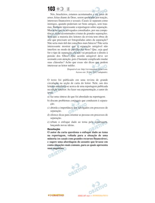 103               E
   Nós, brasileiros, estamos acostumados a ver juras de
amor, feitas diante de Deus, serem quebradas por traição,
interesses financeiros e sexuais. Casais se separam como
inimigos, quando poderiam ser bons amigos, sem trau-
mas. Bastante interessante a reportagem sobre separação.
Mas acho que os advogados consultados, por sua compe-
tência, estão acostumados a tratar de grandes separações.
Será que a maioria dos leitores da revista tem obras de
arte que precisam ser fotografadas antes da separação?
Não seria mais útil dar conselhos mais básicos? Não seria
interessante mostrar que a separação amigável não
interfere no modo de partilha dos bens? Que, seja qual
for o tipo de separação, ela não vai prejudicar o direito à
pensão dos filhos? Que acordo amigável deve ser
assinado com atenção, pois é bastante complicado mudar
suas cláusulas? Acho que essas são dicas que podem
interessar ao leitor médio.
                   Disponível em: http://revistaepoca.globo.com.
                            Acesso em: 26 fev. 2012 (adaptado).


O texto foi publicado em uma revista de grande
circulação na seção de carta do leitor. Nele, um dos
leitores manifesta-se acerca de uma reportagem publicada
na edição anterior. Ao fazer sua argumentação, o autor do
texto
a) faz uma síntese do que foi abordado na reportagem.
b) discute problemas conjugais que conduzem à separa-
   ção.
c) aborda a importância dos advogados em processos de
   separação.
d) oferece dicas para orientar as pessoas em processos de
   separação.
e) rebate o enfoque dado ao tema pela reportagem,
   lançando novas ideias.
Resolução
O autor da carta questiona o enfoque dado ao tema
na reportagem, voltada para a situação de uma
minoria (os casais com grandes recursos financeiros),
e sugere uma abordagem do assunto que levasse em
conta situações mais comuns, para as quais apresenta
suas sugestões.




                                     O
                              ENEM (2.   DIA)   — NOVEMBRO/2012
 