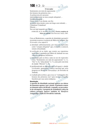108                D
                      O trovador
Sentimentos em mim do asperamente
dos homens das primeiras eras ...
As primaveras de sarcasmo
intermitentemente no meu coração arlequinal ...
Intermitentemente ...
Outras vezes é um doente, um frio
na minha alma doente como um longo som redondo ...
Cantabona! Cantabona!
Dlorom ...
Sou um tupi tangendo um alaúde!
  ANDRADE, M. In: MANFIO, D. Z. (Org.) Poesias completas de
            Mário de Andrade. Belo Horizonte: Itatiais, 2005.


Cara ao Modernismo, a questão da identidade nacional é
recorrente na prosa e na poesia de Mário de Andrade. Em
O trovador, esse aspecto é
a) abordado subliminarmente, por meio de expressões
   como “coração arlequinal” que, evocando o carnaval,
   remete à brasilidade.
b) verificado já no título, que remete aos repentistas
   nordestinos, estudados por Mário de Andrade em suas
   viagens e pesquisas folclóricas.
c) lamentado pelo eu lírico, tanto no uso de expressões
   como “Sentimentos em mim do asperamente” (v. 1),
   “frio” (v. 6), “alma doente” (v. 7), como pelo som triste
   do alaúde “Dlorom” (v. 9).
d) problematizado na oposição tupi (selvagem) x alaúde
   (civilizado), apontando a síntese nacional que seria
   proposta no Manifesto Antropófago, de Oswaldo de
   Andrade.
e) exaltado pelo eu lírico, que evoca os “sentimentos dos
   homens das primeiras eras” para mostrar o orgulho
   brasileiro por suas raízes indígenas.
Resolução
A questão da identidade nacional aparece na síntese
de elementos opostos: tupi e alaúde. O primeiro remete
ao elemento nativo do Brasil; o segundo, ao provenien-
te do estrangeiro. A proposta de assimilação crítica da
cultura europeia aparece também no Manifesto
Antropófago (1928) de Oswald de Andrade.




                                     O
                              ENEM (2.   DIA)   — NOVEMBRO/2012
 