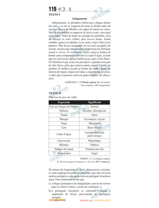 115                E
TEXTO I
                       Antigamente
   Antigamente, os pirralhos dobravam a língua diante
dos pais, e se um se esquecia de arear os dentes antes de
cair nos braços de Morfeu, era capaz de entrar no couro.
Não devia também se esquecer de lavar os pés, sem tugir
nem mugir. Nada de bater na cacunda do padrinho, nem
de debicar os mais velhos, pois levava tunda. Ainda
cedinho, aguava as plantas, ia ao corte e logo voltava aos
penates. Não ficava mangando na rua nem escapulia do
mestre, mesmo que não entendesse patavina da instrução
moral e cívica. O verdadeiro smart calçava botina de
botões para comparecer todo liró ao copo-d’água, se bem
que no convescote apenas lambiscasse, para evitar flatos.
Os bilontras é que eram um precipício, jogando com pau
de dois bicos, pelo que carecia muita cautela e caldo de
galinha. O melhor era pôr as barbas de molho diante de
treteiro de topete, depois de fintar e engambelar os coiós,
e antes que se pusesse tudo em pratos limpos, ele abria o
arco.
               ANDRADE, C. D. Poesia e prosa. Rio de Janeiro:
                            Nova Aguilar, 1983 (fragmento).


TEXTO II
Palavras do arco da velha
        Expressão                          Significado
Cair nos braços de Morfeu                    Dormir
          Debicar                  Zombar, ridicularizar
           Tunda                              Surra
          Mangar                     Escarnecer, caçoar
           Tugir                           Murmurar
            Liró                        Bem-vestido
                                     Lanche oferecido
       Copo d’água
                                       pelos amigos
        Convescote                         Piquenique
          Bilontra                          Velhaco
     Treteiro de topete               Tratante atrevido
        Abrir o arco                          Fugir
                                FIORIN, J. L. As línguas mudam.
       In: Revista Língua Portuguesa, n. 24, out. 2007 (adaptado).


Na leitura do fragmento do texto Antigamente constata-
se, pelo emprego de palavras obsoletas, que itens lexicais
outrora produtivos não mais o são no português brasileiro
atual. Esse fenômeno revela que
a) a língua portuguesa de antigamente carecia de termos
   para se referir a fatos e coisas do cotidiano.
b) o português brasileiro se constitui evitando a
   ampliação do léxico proveniente do português
   europeu.
                                       O
                                ENEM (2.   DIA)   — NOVEMBRO/2012
 