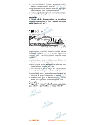 c) a heterogeneidade do português leva a uma estabili-
   dade do seu léxico no eixo temporal.
d) o português brasileiro apoia-se no léxico inglês para
   ser reconhecido como língua independente.
e) o léxico do português representa uma realidade linguís-
   tica variável e diversificada.
Resolução
O fato de o léxico do português ter-se alterado ao
longo do tempo comprova uma “realidade linguística
variável e diversificada”.




116               D




                  BROWNE, D. Folha de S.Paulo, 13 ago. 2011.


As palavras e as expressões são mediadoras dos sentidos
produzidos nos textos. Na fala de Hagar, a expressão “é
como se” ajuda a conduzir o conteúdo enunciado para o
campo da
a) conformidade, pois as condições meteorológicas evi-
   denciam um acontecimento ruim.
b) reflexibilidade, pois o personagem se refere aos tuba-
   rões usando um pronome reflexivo.
c) condicionalidade, pois a atenção dos personagens é a
   condição necessária para a sua sobrevivência.
d) possibilidade, pois a proximidade dos tubarões leva à
   suposição do perigo iminente para os homens.
e) impessoalidade, pois o personagem usa a terceira
   pessoa para expressar o distanciamento dos fatos.
Resolução
A expressão “é como se” estabelece uma analogia do
qual se infere a possibilidade do perigo iminente.




                                    O
                             ENEM (2.   DIA)   — NOVEMBRO/2012
 