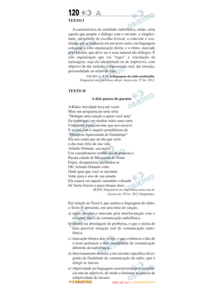 120               A
TEXTO I

   A característica da oralidade radiofônica, então, seria
aquela que propõe o diálogo com o ouvinte: a simplici-
dade, no sentido da escolha lexical; a concisão e coe-
rência, que se traduzem em um texto curto, em linguagem
coloquial e com organização direta; e o ritmo, marcado
pelo locutor, que deve ser o mais natural (do diálogo). É
esta organização que vai “reger” a veiculação da
mensagem, seja ela interpretada ou de improviso, com
objetivo de dar melodia à transmissão oral, dar emoção,
personalidade ao relato do fato.
           VELHO, A. P. M. A linguagem do rádio multimídia.
       Disponível em: www.bocc.ubi.pt. Acesso em: 27 fev. 2012.


TEXTO II

               A dois passos do paraíso

A Rádio Atividade leva até vocês
Mais um programa da séria série
“Dedique uma canção a quem você ama”
Eu tenho aqui em minhas mãos uma carta
Uma carta d'uma ouvinte que nos escreve
E assina com o singelo pseudônimo de
“Mariposa Apaixonada de Guadalupe”
Ela nos conta que no dia que seria
o dia mais feliz de sua vida
Arlindo Orlando, seu noivo
Um caminhoneiro conhecido da pequena e
Pacata cidade de Miracema do Norte
Fugiu, desapareceu, escafedeu-se
Oh! Arlindo Orlando volte
Onde quer que você se encontre
Volte para o seio de sua amada
Ela espera ver aquele caminhão voltando
De faróis baixos e para-choque duro…
                BLITZ. Disponível em: http://letras.terra.com.br.
                         Acesso em: 28 fev. 2012 (fragmento).

Em relação ao Texto I, que analisa a linguagem do rádio,
o Texto II apresenta, em uma letra de canção,
a) estilo simples e marcado pela interloculação com o
   receptor, típico da comunicação radiofônica.
b) lirismo na abordagem do problema, o que o afasta de
   uma possível situação real de comunicação radio-
   fônica.
c) marcação rítmica dos versos, o que evidencia o fato de
   o texto pertencer a uma modalidade de comunicação
   diferente da radiofônica.
d) direcionamento do texto a um ouvinte específico diver-
   gindo da finalidade de comunicação do rádio, que é
   atingir as massas.
e) objetividade na linguagem caracterizada pela ocorrên-
   cia rara de adjetivos, de modo a diminuir as marcas de
   subjetividade do locutor.
                                     O
                              ENEM (2.   DIA)   — NOVEMBRO/2012
 