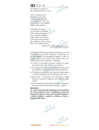 121               B
Ai, palavras, ai, palavras,
que estranha potência a vossa!

Todo o sentido da vida
principia a vossa porta:
o mel do amor cristaliza
seu perfume em vossa rosa;
sois o sonho e sois a audácia,
calúnia, fúria, derrota...

A liberdade das almas,
ai! com letras se elabora...
E dos venenos humanos
sois a mais fina retorta:
frágil, frágil, como o vidro
e mais que o aço poderosa!
Reis, impérios, povos, tempos,
pelo vosso impulso rodam...
                 MEIRELLES, C. Obra poética. Rio de Janeiro:
                            Nova Aguilar, 1985 (fragmento).


O fragmento destacado foi transcrito do Romanceiro da
Inconfidência, de Cecília Meireles. Centralizada no
episódio histórico da Inconfidência Mineira, a obra, no
entanto, elabora uma reflexão mais ampla sobre a se-
guinte relação entre o homem e a linguagem:
a) A força e a resistência humanas superam os danos
   provocados pelo poder corrosivo das palavras.
b) As relações humanas, em suas múltiplas esferas, têm
   seu equilíbrio vinculado ao significado das palavras.
c) O significado dos nomes não expressa de forma justa
   e completa a grandeza da luta do homem pela vida.
d) Renovando o significado das palavras, o tempo
   permite às gerações perpetuar seus valores e suas
   crenças.
e) Como produto da criatividade humana, a linguagem
   tem seu alcance limitado pelas intenções e gestos.
Resolução
Os versos transcritos dão a linguagem como princípio
de “todo o sentido da vida” e espedificam o poder das
palavras em diversas esferas da experiência humana:
o amor, o sonho, a audácia, a calúnia, a fúria, a
derrota, a liberdade...




                                    O
                             ENEM (2.   DIA)   — NOVEMBRO/2012
 
