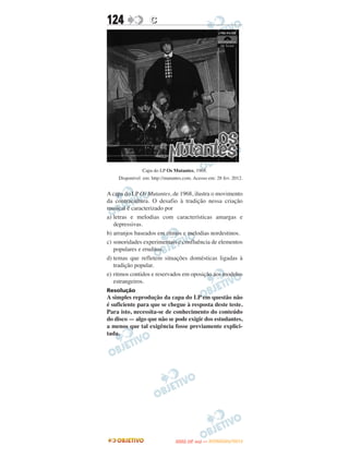 124                C




               Capa do LP Os Mutantes, 1968.
    Disponível em: http://mutantes.com. Acesso em: 28 fev. 2012.


A capa do LP Os Mutantes, de 1968, ilustra o movimento
da contracultura. O desafio à tradição nessa criação
musical é caracterizado por
a) letras e melodias com características amargas e
   depressivas.
b) arranjos baseados em ritmos e melodias nordestinos.
c) sonoridades experimentais e confluência de elementos
   populares e eruditos.
d) temas que refletem situações domésticas ligadas à
   tradição popular.
e) ritmos contidos e reservados em oposição aos modelos
   estrangeiros.
Resolução
A simples reprodução da capa do LP em questão não
é suficiente para que se chegue à resposta deste teste.
Para isto, necessita-se de conhecimento do conteúdo
do disco — algo que não se pode exigir dos estudantes,
a menos que tal exigência fosse previamente explici-
tada.




                                      O
                               ENEM (2.   DIA)   — NOVEMBRO/2012
 