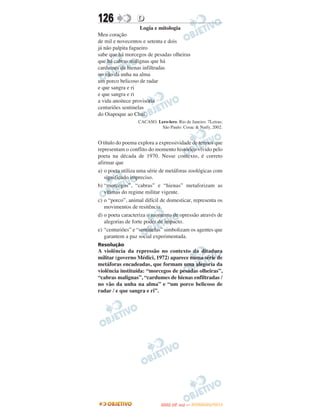 126               D
                   Logia e mitologia
Meu coração
de mil e novecentos e setenta e dois
já não palpita fagueiro
sabe que há morcegos de pesadas olheiras
que há cabras malignas que há
cardumes de hienas infiltradas
no vão da unha na alma
um porco belicoso de radar
e que sangra e ri
e que sangra e ri
a vida anoitece provisória
centuriões sentinelas
do Oiapoque ao Chuí.
                  CACASO. Lero-lero. Rio de Janeiro: 7Letras;
                           São Paulo: Cosac & Naify, 2002.


O título do poema explora a expressividade de termos que
representam o conflito do momento histórico vivido pelo
poeta na década de 1970. Nesse contexto, é correto
afirmar que
a) o poeta utiliza uma série de metáforas zoológicas com
   significado impreciso.
b) “morcegos”, “cabras” e “hienas” metaforizam as
   vítimas do regime militar vigente.
c) o “porco”, animal difícil de domesticar, representa os
   movimentos de resitência.
d) o poeta caracteriza o momento de opressão através de
   alegorias de forte poder de impacto.
e) “centuriões” e “sentinelas” simbolizam os agentes que
   garantem a paz social experimentada.
Resolução
A violência da repressão no contexto da ditadura
militar (governo Médici, 1972) aparece numa série de
metáforas encadeadas, que formam uma alegoria da
violência instituída: “morcegos de pesadas olheiras”,
“cabras malignas”, “cardumes de hienas enfiltradas /
no vão da unha na alma” e “um porco belicoso de
radar / e que sangra e ri”.




                                    O
                             ENEM (2.   DIA)   — NOVEMBRO/2012
 