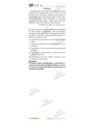 127               B
                       Desabafo
   Desculpem-me, mas não dá pra fazer uma cronicazinha
divertida hoje. Simplesmente não dá. Não tem como
disfarçar: esta é uma típica manhã de segunda-feira. A
começar pela luz acesa da sala que esqueci ontem à noite.
Seis recados para serem respondidos na secretária
eletrônica. Recados chatos. Contas para pagar que
venceram ontem. Estou nervoso. Estou zangado.
               CARNEIRO, J. E. Veja, 11 set. 2002 (fragmento).


Nos textos em geral, é comum a manifestação simultânea
de várias funções da linguagem, com o predomínio,
entretanto, de uma sobre outras. No fragmento da crônica
Desabafo, a função da linguagem predominante é a
emotiva ou expressiva, pois
a) o discurso do enunciador tem como foco o próprio
   código.
b) a atitude do enunciador se sobrepõe àquilo que está
   sendo dito.
c) o interlocutor é o foco do enunciador na construção da
   mensagem.
d) o referente é o elemento que se sobressai em de-
   trimento dos demais.
e) o enunciador tem como objetivo principal a ma-
   nunteção da comunicação.
Resolução
Na função emotiva da linguagem, o enunciador é o
centro da comunicação, na qual predomina a expres-
são de suas emoções (sua atitude) relativamente ao
conteúdo transmitido.




                                     O
                              ENEM (2.   DIA)   — NOVEMBRO/2012
 