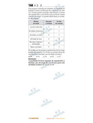 144               E
Uma pesquisa realizada por estudantes da Faculdade de
Estatística mostra, em horas por dia, como os jovens entre
12 e 18 anos gastam seu tempo, tanto durante a semana
(de segunda-feira a sexta-feira), como no fim de semana
(sábado e domingo). A seguinte tabela ilustra os resulta-
dos da pesquisa.
        Rotina             Durante                 No fim
       Juvennil            a semana              de semana

  Assistir à televisão         3                     3

Atividades domésticas          1                     1

 Atividades escolares          5                     1

  Atividade de lazer           2                     4
 Descanso, higiene e
                               10                   12
    alimentação
   Outras atividades           3                     3

De acordo com esta pesquisa, quantas horas de seu tempo
gasta um jovem entre 12 e 18 anos, na semana inteira (de
segunda-feira a domingo), nas atividades escolares?
a) 20       b) 21     c) 24       d) 25     e) 27
Resolução
A quantidade de horas semanais, de segunda-feira a
domingo, que um jovem de 12 a 18 anos gasta com
atividades escolares é 5 . 5 + 2 . 1 = 27




                                    O
                             ENEM (2.   DIA)   — NOVEMBRO/2012
 