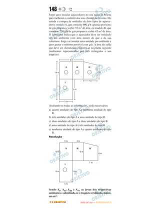 148               C
Jorge quer instalar aquecedores no seu salão de beleza
para melhorar o conforto dos seus clientes no inverno. Ele
estuda a compra de unidades de dois tipos de aquece-
dores: modelo A, que consome 600 g/h (gramas por hora)
de gás propano e cobre 35 m2 de área, ou modelo B, que
consome 750 g/h de gás propano e cobre 45 m2 de área.
O fabricante indica que o aquecedor deve ser instalado
em um ambiente com área menor do que a da sua
cobertura. Jorge vai instalar uma unidade por ambiente e
quer gastar o mínimo possível com gás. A área do salão
que deve ser climatizada encontra-se na planta seguinte
(ambientes representados por três retângulos e um
trapézio).




Avaliando-se todas as informações, serão necessários
a) quatro unidades do tipo A e nenhuma unidade do tipo
   B.
b) três unidades do tipo A e uma unidade do tipo B.
c) duas unidades do tipo A e duas unidades do tipo B.
d) uma unidade do tipo A e três unidades do tipo B.
e) nenhuma unidade do tipo A e quatro unidades do tipo
   B.
Resolução




Sendo AI, AII, AIII e AIV as áreas dos respectivos
ambientes e admitindo-se o trapézio retângulo, temos,
em m2:
                                    O
                             ENEM (2.   DIA)   — NOVEMBRO/2012
 