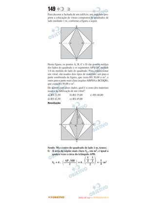 149              B
Para decorar a fachada de um edifício, um arquiteto pro-
jetou a colocação de vitrais compostos de quadrados de
lado medindo 1 m, conforme a figura a seguir.




Nesta figura, os pontos A, B, C e D são pontos médios
dos lados do quadrado e os segmentos AP e QC medem
1/4 da medida do lado do quadrado. Para confeccionar
um vitral, são usados dois tipos de materiais: um para a
parte sombreada da figura, que custa R$ 30,00 o m2, e
outro para a parte mais clara (regiões ABPDA e BCDQB),
que custa R$ 50,00 o m2.
De acordo com esses dados, qual é o custo dos materiais
usados na fabricação de um vitral?
a) R$ 22,50          b) R$ 35,00         c) R$ 40,00
d) R$ 42,50          e) R$ 45,00
Resolução




Sendo M o centro do quadrado de lado 1 m, temos:
I) A área da região mais clara SC, em m2, é igual a
   quatro vezes a área do triângulo APB.

                                   ΂              ΃
                                  1 1
                                 –– . ––
             ΂           ΃
              AP . MB             4 2       1
   SC = 4 . ––––––––– = 4 . –––––– = –– m2
                  2                 2       4




                                    O
                             ENEM (2.   DIA)   — NOVEMBRO/2012
 