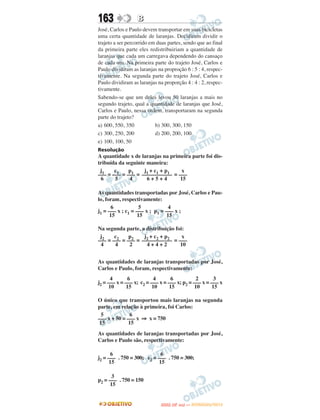 163               B
José, Carlos e Paulo devem transportar em suas bicicletas
uma certa quantidade de laranjas. Decidiram dividir o
trajeto a ser percorrido em duas partes, sendo que ao final
da primeira parte eles redistribuiriam a quantidade de
laranjas que cada um carregava dependendo do cansaço
de cada um. Na primeira parte do trajeto José, Carlos e
Paulo dividiram as laranjas na proproção 6 : 5 : 4, respec-
tivamente. Na segunda parte do trajeto José, Carlos e
Paulo dividiram as laranjas na proporção 4 : 4 : 2, respec-
tivamente.
Sabendo-se que um deles levou 50 laranjas a mais no
segundo trajeto, qual a quantidade de laranjas que José,
Carlos e Paulo, nessa ordem, transportaram na segunda
parte do trajeto?
a) 600, 550, 350           b) 300, 300, 150
c) 300, 250, 200           d) 200, 200, 100
e) 100, 100, 50
Resolução
A quantidade x de laranjas na primeira parte foi dis-
tribuída da seguinte maneira:
 j1    c1    p1     j1 + c1 + p1   x
––– = ––– = ––– = ––––––––––– = –––
 6     5      4      6+5+4        15

As quantidades transportadas por José, Carlos e Pau-
lo, foram, respectivamente:
       6            5            4
j1 = ––– x ; c1 = ––– x ; p1 = ––– x ;
      15           15           15

Na segunda parte, a distribuição foi:
 j2    c2    p2    j2 + c2 + p2     x
––– = ––– = ––– = ––––––––––– = –––
 4     4     2      4+4+2          10


As quantidades de laranjas transportadas por José,
Carlos e Paulo, foram, respectivamente:
       4       6           4       6           2       3
j2 = ––– x = ––– x; c2 = ––– x = ––– x; p2 = ––– x = ––– x
      10      15          10      15          10      15

O único que transportou mais laranjas na segunda
parte, em relação à primeira, foi Carlos:
  5            6
––– x + 50 = ––– x ⇒ x = 750
 15           15
As quantidades de laranjas transportadas por José,
Carlos e Paulo são, respectivamente:

       6                     6
j2 = ––– . 750 = 300; c2 = ––– . 750 = 300;
      15                    15

       3
p2 = ––– . 750 = 150
      15


                                    O
                             ENEM (2.   DIA)   — NOVEMBRO/2012
 