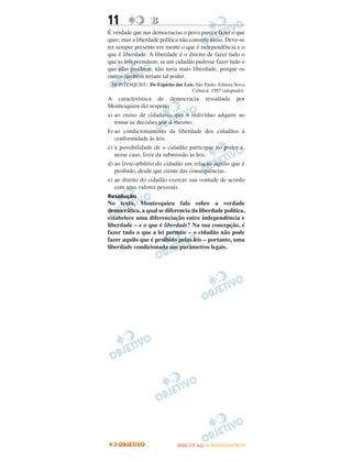 11                B
É verdade que nas democracias o povo parece fazer o que
quer; mas a liberdade política não consiste nisso. Deve-se
ter sempre presente em mente o que é independência e o
que é liberdade. A liberdade é o direito de fazer tudo o
que as leis permitem; se um cidadão pudesse fazer tudo o
que elas proíbem, não teria mais liberdade, porque os
outros também teriam tal poder.
 MONTESQUIEU. Do Espírito das Leis. São Paulo: Editora Nova
                                  Cultural, 1997 (adaptado).
A característica de democracia ressaltada por
Montesquieu diz respeito
a) ao status de cidadania que o indivíduo adquire ao
   tomar as decisões por si mesmo.
b) ao condicionamento da liberdade dos cidadãos à
   conformidade às leis.
c) à possibilidade de o cidadão participar no poder e,
   nesse caso, livre da submissão às leis.
d) ao livre-arbítrio do cidadão em relação àquilo que é
   proibido, desde que ciente das consequências.
e) ao direito do cidadão exercer sua vontade de acordo
   com seus valores pessoais.
Resolução
No texto, Montesquieu fala sobre a verdade
democrática, a qual se diferencia da liberdade política,
estabelece uma diferenciação entre independência e
liberdade – e o que é liberdade? Na sua concepção, é
fazer tudo o que a lei permite – o cidadão não pode
fazer aquilo que é proibido pelas leis – portanto, uma
liberdade condicionada aos parâmetros legais.




                                    O
                             ENEM (1.   DIA)   — NOVEMBRO/2012
 