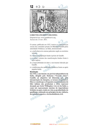 12                 D




LORD WILLINGDON’S DILEMMA
Disponível em: www.gandhiserve.org.
Acesso em: 21 nov. 2011.

O cartum, publicado em 1932, ironiza as consequências
sociais das constantes prisões de Mahatma Gandhi pelas
autoridades britânicas, na Índia, demonstrando
a) a ineficiência do sistema judiciário inglês no território
   indiano.
b) o apoio da população hindu à prisão de Gandhi.
c) o caráter violento das manifestações hindus frente à
   ação inglesa.
d) a impossibilidade de deter o movimento liderado por
   Gandhi.
e) a indiferença das autoridades britânicas frente ao apelo
   popular hindu.
Resolução
Em 1932, o movimento em prol da independência da
Índia, dirigido pelo Mahatma (“Grande Alma”)
Gandhi, já adquirira tal dimensão que, pela
interpretação do chargista, se tornara irreprimível.
Disso se conclui que os frequentes encarceramentos do
líder indiano não produziam o efeito repressor
desejado por lorde Willingdon (vice-rei da Índia e,
como tal, representante máximo do imperialismo
britânico no país), tendo em vista as peculiaridades do
gandhismo, embasado nos princípios da não violência,
da resistência passiva e da desobediência civil.




                                     O
                              ENEM (1.   DIA)   — NOVEMBRO/2012
 