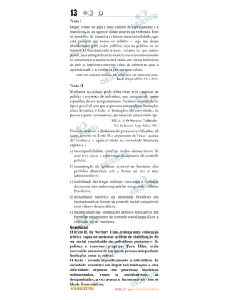 13                 D
Texto I
O que vemos no país é uma espécie de espraiamento e a
manifestação da agressividade através da violência. Isso
se desdobra de maneira evidente na criminalidade, que
está presente em todos os redutos – seja nas áreas
abandonadas pelo poder público, seja na política ou no
fubetol. O brasileiro não é mais violento do que outros
povos, mas a fragilidade do exercício e o reconhecimento
da cidadania e a ausência do Estado em vários territórios
do país se impõem como um caldo de cultura no qual a
agressividade e a violência fincam suas raízes.
   Entrevista com Joel Birman. A Corrupção é um crime sem rosto.
                                 IstoÉ. Edição 2099, 3 fev. 2010.

Texto II
Nenhuma sociedade pode sobreviver sem canalizar as
pulsões e emoções do indivíduo, sem um controle muito
específico de seu comportamento. Nenhum controle desse
tipo é possível sem que as pessoas anteponham limitações
umas às outras, e todas as limitações são convertidas, na
pessoa a quem são impostas, em medo de um ou outro tipo.
                              ELIAS, N. O Processo Civilizador.
                                Rio de Janeiro: Jorge Zahar, 1993.
Considerando-se a dinâmica do processo civilizador, tal
como descrito no Texto II, o argumento do Texto I acerca
da violência e agressividade na sociedade brasileira
expressa a
a) incompatibilidade entre os modos democráticos de
   convívio social e a presença de aparatos de controle
   policial.
b) manutenção de práticas repressivas herdadas dos
   períodos ditatoriais sob a forma de leis e atos
   administrativos.
c) inabilidade das forças militares em conter a violência
   decorrente das ondas migratórias nas grandes cidades
   brasileiras.
d) dificuldade histórica da sociedade brasileira em
   institucionalizar formas de controle social compatíveis
   com valores democráticos.
e) incapacidade das instituições político-legislativas em
   formular mecanismos de controle social específicos à
   realidade social brasileira.
Resolução
O texto II, de Norbert Elias, esboça uma colocação
teórica capaz de sustentar a ideia de viabilização do
ser social constituído de indivíduos portadores de
pulsões e emoções próprias. Para Elias, seria
necessário um controle em que as pessoas anteponham
limitações umas às outras.
O texto I aborda especificamente a dificuldade da
sociedade brasileira em impor tais limitações e essa
dificuldade repousa em processos históricos
sedimentados,     como     o    autoritarismo,     as
desigualdades, a escravatura, incompatíveis com os
ideais democráticos.
                                       O
                                ENEM (1.   DIA)   — NOVEMBRO/2012
 