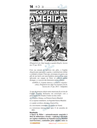 14                B




(Disponível em: http://quadro-a-quadro.blog.br. Acesso
em: 27 jan. 2012)

Com sua entrada no universo dos gibis, o Capitão
chegaria para apaziguar a agonia, o autoritarismo militar
e combater a tirania. Claro que, em tempos de guerra, um
gibi de um herói com uma bandeira americana no peito
aplicando um sopapo no Fürer só poderia ganhar
destaque, e o sucesso não demoraria muito a chegar.
    (COSTA, C. Capitão América, o primeiro vingador:
        crítica. Disponível em: http://revistastart.com.br.
                    Acesso em: 27 jan. 2012 – Adaptado)

A capa da primeira edição norte-americana da revista do
Capitão América demonstra sua associação com a
participação dos Estados Unidos na luta contra
a) a Tríplice Aliança, na Primeia Guerra Mundial.
b) os regimes totalitários, na Segunda Guerra Mundial.
c) o poder soviético, durante a Guerra Fria.
d) o movimento comunista, na Guerra do Vietnã.
e) o terrorismo internacional, após 11 de setembro de
   2001.
Resolução
A figura de Hitler – automaticamente associada à
ideia de militarismo e tirania – explicita a referência
aos regimes totalitários na Segunda Guerra Mundial
(nazi-fascismo), combatidos pelos Aliados, entre os
                                    O
                             ENEM (1.   DIA)   — NOVEMBRO/2012
 