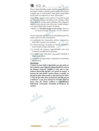 16                  D
Nossa cultura lipofóbica muito contribui para a distorção
da imagem corporal, gerando gordos que se veem magros
e magros que se veem gordos, numa quase unanimidade
de que todos se sentem ou se veem “distorcidos”.
Engordamos quando somos gulosos. É pecado da gula
que controla a relação do homem com a balança. Todo
obeso declarou, um dia, guerra à balança. Para emagrecer
é preciso fazer as pazes com a dita cuja, visando adequar-
se às necessidades para as quais ela aponta.
 FREIRE, D. S. Obesidade não pode ser pré-requisito. Disponível
      em: http//gnt.globo.com. Acesso em: 3 abr. 2012 (adaptado).


O texto apresenta um discurso de disciplinarização dos
corpos, que tem como consequência
a) a ampliação dos tratamentos médicos alternativos,
   reduzindo os gastos com remédios.
b) a democratização do padrão de beleza, tornando-o
   acessível pelo esforço individual.
c) o controle do consumo, impulsionando uma crise
   econômica na indústria de alimentos.
d) a culpabilização individual, associando obesidade à
   fraqueza de caráter.
e) o aumento da longevidade, resultando no crescimento
   populacional.
Resolução
O título do texto alude à obesidade que não pode ser
pré-requisito, para falar de cultura lipofóbica, acerca
da imagem corporal. Analisa a visão que se tem,
embora distorcida, do que é ser gordo ou magro. A
postura de cada gordo e guloso frente à comida, ao
pecado da gula. Interessante a colocação que faz sobre
o “fato de que todo obeso já declarou, um dia, guerra
à balança” e que para emagrecer tem que fazer as
pazer com ela. Assim, avalia-se a culpabilização
individual, associando obesidade à fraqueza de
caráter.




                                       O
                                ENEM (1.   DIA)   — NOVEMBRO/2012
 