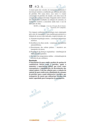 17                C
A maior parte dos veículos de transporte atualmente é
movida por motores a combustão que utilizam derivados
de petróleo. Por causa disso, esse setor é o maior
consumidor de petróleo do mundo, com altas taxas de
crescimento ao longo do tempo. Enquanto outros setores
têm obtido bons resultados na redução do consumo, os
transportes tendem a concentrar ainda mais o uso de
derivados do óleo.
      MURTA, A. Energia: o vício da civilização. Rio de Janeiro:
                                  Garamond, 2011 (adaptado).


Um impacto ambiental da tecnologia mais empregada
pelo setor de transportes e uma medida para promover a
redução de seu uso estão indicados, respectivamente, em:
a) Aumento da poluição sonora – construção de barreiras
   acústicas.
b) Incidência da chuva ácida – estatização da indústria
   automobilística.
c) Derretimento das calotas polares – incentivo aos
   transportes de massa.
d) Propagação de doenças respiratórias – distribuição de
   medicamentos gratuitos.
e) Elevação das temperaturas médias – criminalização da
   emissão de gás carbônico.
Resolução
O lançamento de gases estufa, produto da queima de
combustíveis fósseis como o petróleo, ajuda a
aumentar o aquecimento global, que trará, como
consequência, a intensificação do derretimento das
calotas polares. Uma das soluções para a redução da
emissão de gases estufa seria a diminuição do consumo
de petróleo, para a qual colaboraria o incentivo aos
transportes de massa que utilizariam veículos com
maior capacidade para transportar de passageiros.




                                      O
                               ENEM (1.   DIA)   — NOVEMBRO/2012
 