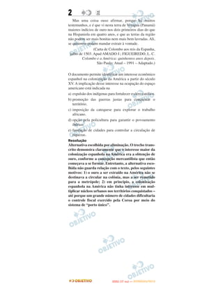 2                 E
   Mas uma coisa ouso afirmar, porque há muitos
testemunhos, e é que vi nesta terra de Veragua (Panamá)
maiores indícios de ouro nos dois primeiros dias do que
na Hispaniola em quatro anos, e que as terras da região
não podem ser mais bonitas nem mais bem lavradas. Ali,
se quiserem podem mandar extrair à vontade.
                (Carta de Colombo aos reis da Espanha,
 julho de 1503. Apud AMADO J.; FIGUEIREDO, L. C.
         Colombo e a América: quinhentos anos depois.
                  São Paulo: Atual – 1991 – Adaptado.)

O documento permite identificar um interesse econômico
espanhol na colonização da América a partir do século
XV. A implicação desse interesse na ocupação do espaço
americano está indicada na
a) expulsão dos indígenas para fortalecer o clero católico.
b) promoção das guerras justas para conquistar o
   território.
c) imposição da catequese para explorar o trabalho
   africano.
d) opção pela policultura para garantir o povoamento
   ibérico.
e) fundação de cidades para controlar a circulação de
   riquezas.
Resolução
Alternativa escolhida por eliminação. O trecho trans-
crito demonstra claramente que o interesse maior da
colonização espanhola na América era a obtenção de
ouro, conforme a concepção mercantilista que então
começava a se formar. Entretanto, a alternativa esco-
lhida não guarda relação com o texto, pelos seguintes
motivos: 1) o ouro a ser extraído na América não se
destinava a circular na colônia, mas a ser remetido
para a metrópole; 2) em princípio, a colonização
espanhola na América não tinha interesse em mul-
tiplicar núcleos urbanos nos territórios conquistados –
até porque um grande número de cidades dificultaria
o controle fiscal exercido pela Coroa por meio do
sistema de “porto único”.




                                    O
                             ENEM (1.   DIA)   — NOVEMBRO/2012
 