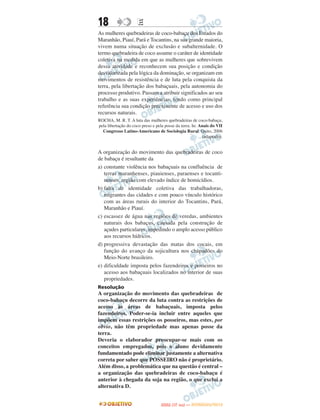 18                   E
As mulheres quebradeiras de coco-babaçu dos Estados do
Maranhão, Piauí, Pará e Tocantins, na sua grande maioria,
vivem numa situação de exclusão e subalternidade. O
termo quebradeira de coco assume o caráter de identidade
coletiva na medida em que as mulheres que sobrevivem
dessa atividade e reconhecem sua posição e condição
desvalorizada pela lógica da dominação, se organizam em
movimentos de resistência e de luta pela conquista da
terra, pela libertação dos babaçuais, pela autonomia do
processo produtivo. Passam a atribuir significados ao seu
trabalho e as suas experiências, tendo como principal
referência sua condição preexistente de acesso e uso dos
recursos naturais.
ROCHA, M. R. T. A luta das mulheres quebradeiras de coco-babaçu,
pela libertação do coco preso e pela posse da terra. In: Anais do VII
  Congresso Latino-Americano de Sociologia Rural. Quito, 2006
                                                          (adaptado).


A organização do movimento das quebradeiras de coco
de babaçu é resultante da
a) constante violência nos babaçuais na confluência de
   terras maranhenses, piauienses, paraenses e tocanti-
   nenses, região com elevado índice de homicídios.
b) falta de identidade coletiva das trabalhadoras,
   migrantes das cidades e com pouco vínculo histórico
   com as áreas rurais do interior do Tocantins, Pará,
   Maranhão e Piauí.
c) escassez de água nas regiões de veredas, ambientes
   naturais dos babaçus, causada pela construção de
   açudes particulares, impedindo o amplo acesso público
   aos recursos hídricos.
d) progressiva devastação das matas dos cocais, em
   função do avanço da sojicultura nos chapadões do
   Meio-Norte brasileiro.
e) dificuldade imposta pelos fazendeiros e posseiros no
   acesso aos babaçuais localizados no interior de suas
   propriedades.
Resolução
A organização do movimento das quebradeiras de
coco-babaçu decorre da luta contra as restrições de
acesso às áreas de babaçuais, imposta pelos
fazendeiros. Poder-se-ia incluir entre aqueles que
impõem essas restrições os posseiros, mas estes, por
obvio, não têm propriedade mas apenas posse da
terra.
Deveria o elaborador preocupar-se mais com os
conceitos empregados, pois o aluno devidamente
fundamentado pode eliminar justamente a alternativa
correta por saber que POSSEIRO não é proprietário.
Além disso, a problemática que na questão é central –
a organização das quebradeiras de coco-babaçu é
anterior à chegada da soja na região, o que exclui a
alternativa D.


                                         O
                                  ENEM (1.   DIA)   — NOVEMBRO/2012
 
