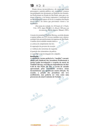 19                E
   Diante dessas inconsistências e de outras que ainda
preocupam a opinião pública, nós, jornalistas, estamos
encaminhando este documento ao Sindicato dos Jornalis-
tas Profissionais no Estado de São Paulo, para que o en-
tregue à Justiça; e da Justiça esperamos a realização de
novas diligências capazes de levar à completa elucidação
desses fatos e de outros que porventura vierem a ser
levantados.
        (Em nome da verdade. In: O Estado de S. Paulo,
     3 fev. 1976. Aput, FILHO, I. A. Brasil, 500 anos em
              documentos. Rio de Janeiro: Mauad, 1999.)

A morte do jornalista Vladimir Herzog, ocorrida durante
o regime militar, em 1975, levou a medidas com o abaixo-
assinado feito por profissionais da imprensa de São Paulo.
A análise dessa medida tomada indica a
a) certeza do cumprimento das leis.
b) superação do governo de exceção.
c) violência dos terroristas de esquerda.
d) punição dos torturadores da polícia.
e) expectativa da investigação dos culpados.
Resolução
A solicitação (termo preferível a “medida”) encami-
nhada pelo Sindicato dos Jornalistas Profissionais à
Justiça pedia investigações a respeito da morte de
Vladimir Herzog, ocorrida nas dependências do Doi-
Codi de São Paulo. De fato, a versão de suicídio
apresentada pelas autoridades revelava sérias
inconsistências que apontavam noutra direção. Na
ocasião, a petição dos jornalistas não teve
acolhimento, mas poderia ser vista como uma
precursora da atual Comissão da Verdade.




                                    O
                             ENEM (1.   DIA)   — NOVEMBRO/2012
 