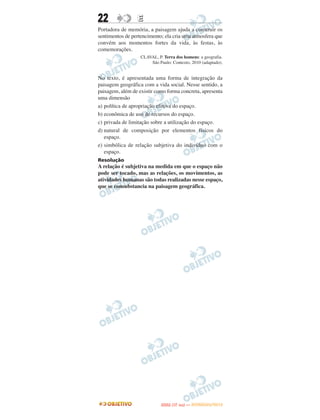 22               E
Portadora de memória, a paisagem ajuda a construir os
sentimentos de pertencimento; ela cria uma atmosfera que
convém aos momentos fortes da vida, às festas, às
comemorações.
                   CLAVAL, P. Terra dos homens: a geografia.
                       São Paulo: Contexto, 2010 (adaptado).


No texto, é apresentada uma forma de integração da
paisagem geográfica com a vida social. Nesse sentido, a
paisagem, além de existir como forma concreta, apresenta
uma dimensão
a) política de apropriação efetiva do espaço.
b) econômica de uso de recursos do espaço.
c) privada de limitação sobre a utilização do espaço.
d) natural de composição por elementos físicos do
   espaço.
e) simbólica de relação subjetiva do indivíduo com o
   espaço.
Resolução
A relação é subjetiva na medida em que o espaço não
pode ser tocado, mas as relações, os movimentos, as
atividades humanas são todas realizadas nesse espaço,
que se consubstancia na paisagem geográfica.




                                    O
                             ENEM (1.   DIA)   — NOVEMBRO/2012
 