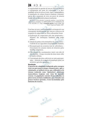 24                   E
A singularidade da questão da terra na África Colonial é
a expropriação por parte do colonizador e as desi-
gualdades raciais no acesso à terra. Após a independência,
as populações de colonos brancos tenderam a diminuir,
apesar de a proporção de terra em posse da minoria
branca não ter diminuído proporcionalmente.
   MOYO, S. A terra africana e as questões agrárias: o caso das lutas
 pela terra no Zimbábue. In: FERNANDES, B. M.; MARQUES, M.
I. M.; SUZUKI, J. C. (Org.). Geografia agrária: teoria e poder. São
                                   Paulo: Expressão Popular, 2007.


Com base no texto, uma característica socioespacial e um
consequente desdobramento que marcou o processo de
ocupação do espaço rural na África subsaariana foram:
a) Exploração do campesinato pela elite proprietária –
   Domínio das instituições fundiárias pelo poder
   público.
b) Adoção de práticas discriminatórias de acesso à terra –
   Controle do uso especulativo da propriedade fundiária.
c) Desorganização da economia rural de subsistência –
   Crescimento do consumo interno de alimentos pelas
   famílias camponesas.
d) Crescimento dos assentamentos rurais com mão de
   obra familiar – Avanço crescente das áreas rurais sobre
   as regiões urbanas.
e) Concentração das áreas cultiváveis no setor agroexpor-
   tador – Aumento da ocupação da população pobre em
   territórios agrícolas marginais.
Resolução
O processo de colonização deflagrado pelos europeus
reservou para poucos grupos remanescentes, após a
colonização, as melhores terras, que, utilizando-se do
sistema conhecido como “plantation”, produzem
monoculturas tropicais com vistas ao mercado
externo. As populações carentes ficam reduzidas às
piores terras, de baixo rendimento, que, contando com
poucas técnicas agrícolas, vivem incomodadas pelo
fantasma da escassez.




                                         O
                                  ENEM (1.   DIA)   — NOVEMBRO/2012
 