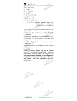 29               C
Minha vida é andar
Por esse país
Pra ver se um dia
Descanso feliz
Guardando as recordações
Das terras onde passei
Andando pelos sertões
E dos amigos que lá deixei
      GONZAGA, L.; CORDOVIL, H. A vida de viajante, 1953.
                      Disponível em: www.recife.pe.gov.br.
                      Acesso em: 20 fev. 2012 (fragmento).


A letra dessa canção reflete elementos identitários que
representam a
a) valorização das características naturais do Sertão
   nordestino.
b) denúncia da precariedade social provocada pela seca.
c) experiência de deslocamento vivenciada pelo
   migrante.
d) profunda desigualdade social entre as regiões
   brasileiras.
e) discriminação dos nordestinos nos grandes centros
   urbanos.
Resolução
Um dos fatos mais comuns num país de grandes
proporções territoriais como o Brasil é o intenso
deslocamento de pessoas ao longo de seu espaço, como
ocorreu com o autor da canção. Nesse deslocamento,
os migrantes vivenciam ambientes e povos diferentes,
cujo contato é, por vezes, traumático, por vezes,
enriquecedor.




                                    O
                             ENEM (1.   DIA)   — NOVEMBRO/2012
 