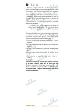 30                D
   Próximo da Igreja dedicada a São Gonçalo nos depa-
ramos com uma impressionante multidão que dançava ao
som de suas violas. Tão logo viram o Vice-Rei, cercaram-
no e o obrigaram a dançar e pular, exercício violento e
pouco apropriado tanto para sua idade quanto posição.
Tivemos nós mesmos que entrar na dança, por bem ou
por mal, e não deixou de ser interessante ver numa igreja
padres, mulheres, frades, cavalheiros e escravos a dançar
e pular misturados, e a gritar a plenos pulmões “Viva São
Gonçalo do Amarante”.
    (BARBINAIS, Le Gentil. Noveau Voyage autour du
    monde. Apud: TINHORÃO, J. R. As festas no Brasil
         Colonial. São Paulo: Ed. 34, 2000 – Adaptado)

O viajante francês, ao descrever suas impressões sobre
uma festa ocorrida em Salvador, em 1717, demonstra
dificuldade em entendê-la, porque, como outras mani-
festações religiosas do período colonial, ela
a) seguia os preceitos advindos da hierarquia católica
   romana.
b) demarcava a submissão do povo à autoridade cons-
   tituída.
c) definia o pertencimento dos padres às camadas popu-
   lares.
d) afirmava um sentido comunitário de partilha da de-
   voção.
e) harmonizava as relações sociais entre escravos e
   senhores.
Resolução
A questão alude a um aspecto das práticas católicas
no período colonial, qual seja a integração dos
diversos segmentos sociais nas comemorações reli-
giosas – embora, encerradas estas, as diferenciações
sociais voltassem a demarcar fortemente as diversas
categorias da época.




                                   O
                            ENEM (1.   DIA)   — NOVEMBRO/2012
 
