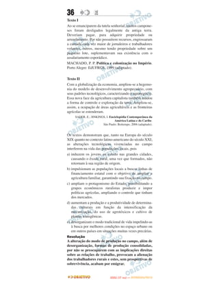 36                E
Texto I
Ao se emanciparem da tutela senhorial, muitos campone-
ses foram desligados legalmente da antiga terra.
Deveriam pagar, para adquirir propriedade ou
arrendamento. Por não possuírem recursos, engrossaram
a camada cada vez maior de jornaleiros e trabalhadores
volantes, outros, mesmo tendo propriedade sobre um
pequeno lote, suplementavam sua existência com o
assalariamento esporádico.
MACHADO, P. P. Política e colonização no Império.
Porto Alegre: EdUFRGS, 1999 (adaptado).

Texto II
Com a globalização da economia, ampliou-se a hegemo-
nia do modelo de desenvolvimento agropecuário, com
seus padrões tecnológicos, caracterizando o agronegócio.
Essa nova face da agricultura capitalista também mudou
a forma de controle e exploração da terra. Ampliou-se,
assim, a ocupação de áreas agricultáveis e as fronteiras
agrícolas se estenderam.
     SADER, E.; JINKINGS, I. Enciclopédia Contemporânea da
                                América Latina e do Caribe.
                       São Paulo: Boitempo, 2006 (adaptado).


Os textos demonstram que, tanto na Europa do século
XIX quanto no contexto latino-americano do século XXI,
as alterações tecnológicas vivenciadas no campo
interferem na vida das populações locais, pois
a) induzem os jovens ao estudo nas grandes cidades,
   causando o êxodo rural, uma vez que formados, não
   retornam à sua região de origem.
b) impulsionam as populações locais a buscar linhas de
   financiamento estatal com o objetivo de ampliar a
   agricultura familiar, garantindo sua fixação no campo.
c) ampliam o protagonismo do Estado, possibilitando a
   grupos econômicos ruralistas produzir e impor
   políticas agrícolas, ampliando o controle que tinham
   dos mercados.
d) aumentam a produção e a produtividade de determina-
   das culturais em função da intensificação da
   mecanização, do uso de agrotóxicos e cultivo de
   plantas transgênicas.
e) desorganizam o modo tradicional de vida impelindo-as
   à busca por melhores condições no espaço urbano ou
   em outros países em situações muitas vezes precárias.
Resolução
A alteração do modo de produção no campo, além de
desorganização, formas de produção consolidadas,
por não se preocuparem com as implicações direitas
sobre as relações de trabalho, provocam a alienação
dos trabalhadores rurais e estes, sem prospectivas de
sobrevivência, acabam por emigrar.


                                    O
                             ENEM (1.   DIA)   — NOVEMBRO/2012
 