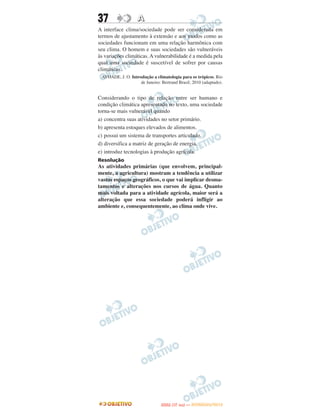 37                 A
A interface clima/sociedade pode ser considerada em
termos de ajustamento à extensão e aos modos como as
sociedades funcionam em uma relação harmônica com
seu clima. O homem e suas sociedades são vulneráveis
às variações climáticas. A vulnerabilidade é a medida pela
qual uma sociedade é suscetível de sofrer por causas
climáticas.
 AYOADE, J. O. Introdução a climatologia para os trópicos. Rio
                    de Janeiro: Bertrand Brasil, 2010 (adaptado).


Considerando o tipo de relação entre ser humano e
condição climática apresentado no texto, uma sociedade
torna-se mais vulnerável quando
a) concentra suas atividades no setor primário.
b) apresenta estoques elevados de alimentos.
c) possui um sistema de transportes articulado.
d) diversifica a matriz de geração de energia.
e) introduz tecnologias à produção agrícola.
Resolução
As atividades primárias (que envolvem, principal-
mente, a agricultura) mostram a tendência a utilizar
vastos espaços geográficos, o que vai implicar desma-
tamentos e alterações nos cursos de água. Quanto
mais voltada para a atividade agrícola, maior será a
alteração que essa sociedade poderá infligir ao
ambiente e, consequentemente, ao clima onde vive.




                                       O
                                ENEM (1.   DIA)   — NOVEMBRO/2012
 